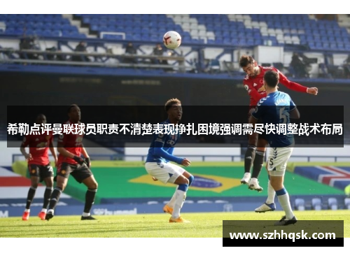 希勒点评曼联球员职责不清楚表现挣扎困境强调需尽快调整战术布局