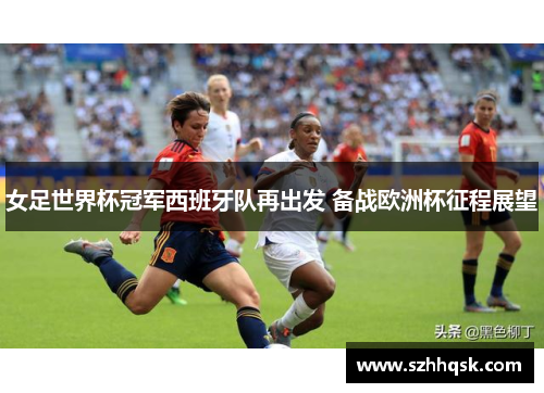 女足世界杯冠军西班牙队再出发 备战欧洲杯征程展望