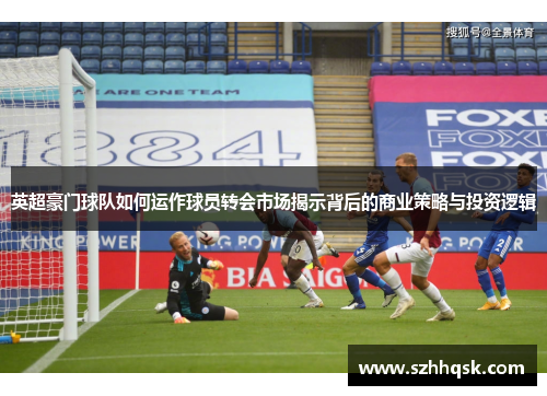 英超豪门球队如何运作球员转会市场揭示背后的商业策略与投资逻辑