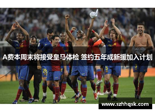 A费本周末将接受皇马体检 签约五年成新援加入计划